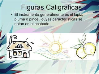 Figuras Caligraficas
• El instrumento generalmente es el lapiz,
  pluma o pincel, cuyas caracteristicas se
  notan en el acabado.
 