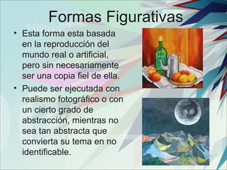 Formas Figurativas
• Esta forma esta basada
  en la reproducción del
  mundo real o artificial,
  pero sin necesariamente
  ser una copia fiel de ella.
• Puede ser ejecutada con
  realismo fotográfico o con
  un cierto grado de
  abstracción, mientras no
  sea tan abstracta que
  convierta su tema en no
  identificable.
 