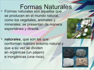 Formas Naturales
• Formas naturales son aquellas que
  se producen en el mundo natural,
  como los vegetales, animales y
  minerales; se presentan de manera
  espontánea y directa.

• naturales, que son las que
  conforman nuestro entorno natural y
  que a su vez se dividen
  en orgánicas (un pájaro)
  e inorgánicas (una roca).
 