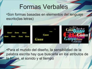 Formas Verbales
•Son formas basadas en elementos del lenguaje
escrito(las letras)




•Para el mundo del diseño, la sensibilidad de la
palabra escrita hay que buscarla en los atributos de
la forma, el sonido y el tiempo
 