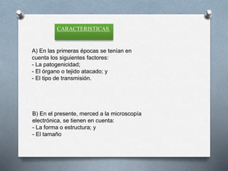 CARACTERISTICAS
A) En las primeras épocas se tenían en
cuenta los siguientes factores:
- La patogenicidad;
- El órgano o tejido atacado; y
- El tipo de transmisión.
B) En el presente, merced a la microscopía
electrónica, se tienen en cuenta:
- La forma o estructura; y
- El tamaño
 