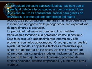 7
La porosidad del suelo subsuperficial es más bajo que el
superficial debido a la compactación por gravedad. Una
porosidad de 0,2 es considerada normal para gravas no
mezcladas, a profundidades por debajo del manto
biológico. La porosidad en materiales más finos debajo de
la influencia agregante de la pedogénesis, con expectativas
de aproximarse a ese valor.
La porosidad del suelo es compleja. Los modelos
tradicionales tomaban a la porosidad como un continuo.
Esta falla producía acontecimientos anómalos y sólo
producía resultados aproximados. O sea que no es posible
ayudar al modelo a copiar los factores ambientales que
afectan la geometría de los poros. Se han propuesto un
número de más complejos modelos, incluyendo fractales,
teoría de la burbuja, teoría del cracking, procesos de
función booleana, esferas empacadas, y numerosos otros
modelos.
 