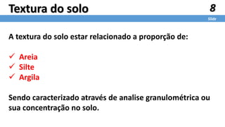 8
Slide
Textura do solo
A textura do solo estar relacionado a proporção de:
 Areia
 Silte
 Argila
Sendo caracterizado através de analise granulométrica ou
sua concentração no solo.
 