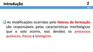 1
Slide
Introdução
 As modificações ocorridas pelo fatores de formação
são responsáveis pelas características morfológicas
que o solo ocorre, isso devidos os processos
químicos, físicos e biológicos
 
