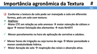8
Slide
Importância agronômica da Textura
 Conforme a textura do solo pode ser manejado o solo em diferente
formas, pois um solo com textura:
 Argilosa:
 Maior CTC em relação ao solo arenoso  maior retenção de cátions e
água  menor lixiviação dos elementos  mais fértil!!!
 Menor parcelamento na hora de aplicação de corretivo e adubos.
 Menor horas de irrigação ou seja turno de rega  Maior porosidade e
menor condutividade hídrica.
 Maior Aeração do solo  respiração das raízes e absorção ativa.
 