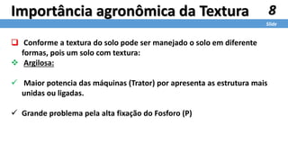 8
Slide
Importância agronômica da Textura
 Conforme a textura do solo pode ser manejado o solo em diferente
formas, pois um solo com textura:
 Argilosa:
 Maior potencia das máquinas (Trator) por apresenta as estrutura mais
unidas ou ligadas.
 Grande problema pela alta fixação do Fosforo (P)
 