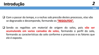 2
Slide
Introdução
 Com a passar do tempo, e a rochas sob pressão destes processos, elas vão
se degranado e decompondo, formando os “REGOLITOS”.
 Sendo os regolitos um material de origem do solos, pois vão ser
acumulando em varias camadas de solos, formando o perfil do solo,
formando as características do solo conforme o processos e os fatores que
ele é exposto.
 