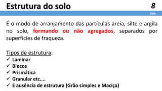 8
Slide
Estrutura do solo
É o modo de arranjamento das partículas areia, silte e argila
no solo, formando ou não agregados, separados por
superfícies de fraqueza.
Tipos de estrutura:
 Laminar
 Blocos
 Prismática
 Granular etc....
 E ausência de estrutura (Grão simples e Maciça)
 