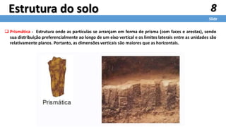  Prismática - Estrutura onde as partículas se arranjam em forma de prisma (com faces e arestas), sendo
sua distribuição preferencialmente ao longo de um eixo vertical e os limites laterais entre as unidades são
relativamente planos. Portanto, as dimensões verticais são maiores que as horizontais.
8
Slide
Estrutura do solo
 