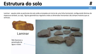 Laminar - aquela onde as partículas do solo estão arranjadas em torno de uma linha horizontal, conﬁgurando lâminas de
espessura variável, ou seja, figuras geométricas regulares onde as dimensões horizontais são sempre maiores que as
verticais.
8
Slide
Estrutura do solo
Não favorece a
penetração de
água e raizes
 