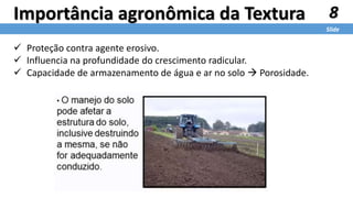 8
Slide
Importância agronômica da Textura
 Proteção contra agente erosivo.
 Influencia na profundidade do crescimento radicular.
 Capacidade de armazenamento de água e ar no solo  Porosidade.
 