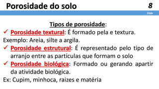 8
Slide
Porosidade do solo
Tipos de porosidade:
 Porosidade textural: É formado pela e textura.
Exemplo: Areia, silte a argila.
 Porosidade estrutural: É representado pelo tipo de
arranjo entre as partículas que formam o solo
 Porosidade biológica: Formado ou gerando apartir
da atividade biológica.
Ex: Cupim, minhoca, raizes e matéria
 