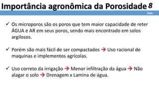 8
Slide
Importância agronômica da Porosidade
 Os microporos são os poros que tem maior capacidade de reter
ÁGUA e AR em seus poros, sendo mais encontrado em solos
argilosos.
 Porém são mais fácil de ser compactados  Uso racional de
maquinas e implementos agrícolas.
 Uso correto da irrigação  Menor infiltração da água  Não
alagar o solo  Drenagem x Lamina de água.
 