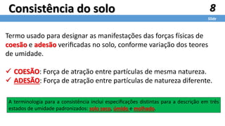 8
Slide
Consistência do solo
Termo usado para designar as manifestações das forças físicas de
coesão e adesão veriﬁcadas no solo, conforme variação dos teores
de umidade.
 COESÃO: Força de atração entre partículas de mesma natureza.
 ADESÃO: Força de atração entre partículas de natureza diferente.
A terminologia para a consistência inclui especiﬁcações distintas para a descrição em três
estados de umidade padronizados: solo seco, úmido e molhado.
 