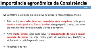 8
Slide
Importância agronômica da Consistência
 Conforme a umidade do solo, deve-se utilizar a mecanização agrícola:
 Solo muito seco não deve ser manejado com maquinas, pois pode
levantar muita poeira ou formar torrões, desagregando o solo, tornando
ele mais fácil de ser erodido pela chuvas e os ventos.
 Nem muito úmido, pois pode haver a compactação de solo e maior
potencia da trator, ou seja, maior gasto de combustível, também o
atolamento e patinhagem do trator.
 Penetração de raiz.
 