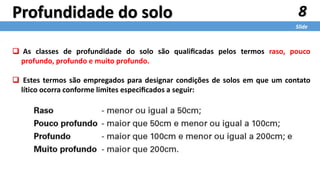 8
Slide
Profundidade do solo
 As classes de profundidade do solo são qualiﬁcadas pelos termos raso, pouco
profundo, profundo e muito profundo.
 Estes termos são empregados para designar condições de solos em que um contato
lítico ocorra conforme limites especiﬁcados a seguir:
 