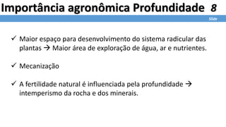 8
Slide
Importância agronômica Profundidade
 Maior espaço para desenvolvimento do sistema radicular das
plantas  Maior área de exploração de água, ar e nutrientes.
 Mecanização
 A fertilidade natural é influenciada pela profundidade 
intemperismo da rocha e dos minerais.
 