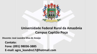 Discente: José Leandro Silva de Araújo
Universidade Federal Rural da Amazônia
Campus Capitão Poço
Contato:
Fone: (091) 98036-3885
E-mail: agro_leandro17@hotmail.com
 