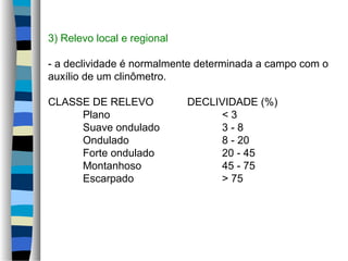 3) Relevo local e regional
- a declividade é normalmente determinada a campo com o
auxílio de um clinômetro.
CLASSE DE RELEVO DECLIVIDADE (%)
Plano < 3
Suave ondulado 3 - 8
Ondulado 8 - 20
Forte ondulado 20 - 45
Montanhoso 45 - 75
Escarpado > 75
 
