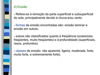 4) Erosão
- Refere-se à remoção da parte superficial e subsuperficial
do solo, principalmente devido à chuva e/ou vento.
- formas de erosão encontradas são: erosão laminar e
erosão em sulcos.
- sulcos são classificados quanto à freqüência (ocasionais,
freqüentes, muito freqüentes) e à profundidade (superficiais,
rasos, profundos).
- classes de erosão: não aparente, ligeira, moderada, forte,
muito forte, e extremamente forte).
 