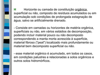 H Horizonte ou camada de constituição orgânica,
superficial ou não, composto de resíduos acumulados ou em
acumulação sob condições de prolongada estagnação de
água, salvo se artificialmente drenado.
- Consiste em camadas ou horizontes de matéria orgânica,
superficiais ou não, em vários estádios de decomposição,
podendo incluir material pouco ou não decomposto
correspondendo a manta morta acrescida à superfície,
material fibroso ("peat") localizado mais profundamente ou
material bem decomposto superficial ou não.
- esse material orgânico é acumulado, em todos os casos,
em condições palustres e relacionadas a solos orgânicos e
outros solos hidromórficos.
 