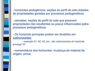 - horizontes pedogênicos: seções do perfil do solo dotadas
de propriedades geradas por processos pedogenéticos
- camadas: seções do perfil do solo que possuem
propriedades não resultantes ou pouco influenciadas pelos
processos pedogenéticos.
- Os horizonte principais podem ser divididos em
subhorizontes:
- exemplo A1, A2, A3, etc., são subhorizontes do horizonte
principal "A".
- nomenclatura dos horizontes: mudança de material de
origem, prima
 