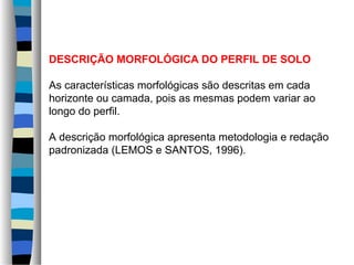 DESCRIÇÃO MORFOLÓGICA DO PERFIL DE SOLO
As características morfológicas são descritas em cada
horizonte ou camada, pois as mesmas podem variar ao
longo do perfil.
A descrição morfológica apresenta metodologia e redação
padronizada (LEMOS e SANTOS, 1996).
 