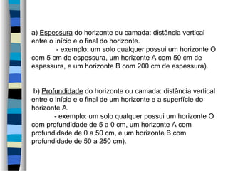 a) Espessura do horizonte ou camada: distância vertical
entre o início e o final do horizonte.
- exemplo: um solo qualquer possui um horizonte O
com 5 cm de espessura, um horizonte A com 50 cm de
espessura, e um horizonte B com 200 cm de espessura).
b) Profundidade do horizonte ou camada: distância vertical
entre o início e o final de um horizonte e a superfície do
horizonte A.
- exemplo: um solo qualquer possui um horizonte O
com profundidade de 5 a 0 cm, um horizonte A com
profundidade de 0 a 50 cm, e um horizonte B com
profundidade de 50 a 250 cm).
 