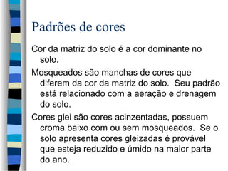 Padrões de cores
Cor da matriz do solo é a cor dominante no
solo.
Mosqueados são manchas de cores que
diferem da cor da matriz do solo. Seu padrão
está relacionado com a aeração e drenagem
do solo.
Cores glei são cores acinzentadas, possuem
croma baixo com ou sem mosqueados. Se o
solo apresenta cores gleizadas é provável
que esteja reduzido e úmido na maior parte
do ano.
 