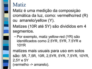 Matiz
Matiz é uma medição da composiçào
cromática da luz, como: vermelho/red (R)
ou amarelo/yellow (Y).
Matizes (10R até 5Y) são divididos em 4
segmentos.
– Por exemplo, matiz yellow-red (YR) são
identificados como 2.5YR, 5YR, 7.5YR e
10YR
matizes mais usuais para uso em solos
são: 5R, 7,5R, 10R, 2,5YR, 5YR, 7,5YR, 10YR,
2,5Y e 5Y
(vermelho -> amarelo).
 