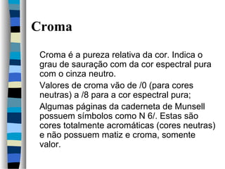 Croma
Croma é a pureza relativa da cor. Indica o
grau de sauração com da cor espectral pura
com o cinza neutro.
Valores de croma vão de /0 (para cores
neutras) a /8 para a cor espectral pura;
Algumas páginas da caderneta de Munsell
possuem símbolos como N 6/. Estas são
cores totalmente acromáticas (cores neutras)
e não possuem matiz e croma, somente
valor.
 