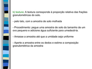 b) textura: A textura corresponde à proporção relativa das frações
granulométricas do solo.
- pelo tato, com a amostra de solo molhada
- Procedimento: pegue uma amostra de solo do tamanho de um
ovo pequeno e adicione água suficiente para umedecê-la.
- Amasse a amostra até que a umidade seja uniforme
- Aperte a amostra entre os dedos e estime a composição
granulométrica da amostra
 