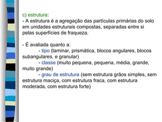 c) estrutura:
- A estrutura é a agregação das partículas primárias do solo
em unidades estruturais compostas, separadas entre si
pelas superfícies de fraqueza.
- É avaliada quanto a:
- tipo (laminar, prismática, blocos angulares, blocos
subangulares, e granular)
- classe (muito pequena, pequena, média, grande,
muito grande)
- grau de estrutura (sem estrutura grãos simples, sem
estrutura maciça, com estrutura fraca, com estrutura
moderada, com estrutura forte)
 