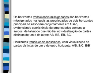 Os horizontes transicionais miscigenados são horizontes
miscigenados nos quais as propriedades de dois horizontes
principais se associam conjuntamente em fusão,
evidenciando coexistência de propriedades comuns a
ambos, de tal modo que não há individualização de partes
distintas de um e de outro: AB, BE, EB, BC.
Horizontes transicionais mesclados: com visualização de
partes distintas de um e de outro horizonte: A/B, B/C, E/B
 
