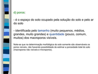 d) poros:
- é o espaço do solo ocupado pela solução do solo e pelo ar
do solo
- identificada pelo tamanho (muito pequenos, médios,
grandes, muito grandes) e quantidade (pouco, comum,
muitos) dos macroporos visíveis.
Note-se que na determinação morfológica do solo somente são observáveis os
poros visíveis, não havendo possibilidade de estimar a porosidade total do solo
(macroporos não visíveis e microporos).
 