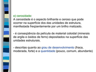 e) cerosidade:
A cerosidade é o aspecto brilhante e ceroso que pode
ocorrer na superfície dos das unidades de estrutura,
manifestada freqüentemente por um brilho matizado.
- é conseqüência da película de material coloidal (minerais
de argila e óxidos de ferro) depositados na superfície das
unidades estruturais.
- descritas quanto ao grau de desenvolvimento (fraca,
moderada, forte) e a quantidade (pouco, comum, abundante)
 