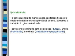 f) consistência:
- é conseqüência da manifestação das forças físicas de
coesão e adesão entre as partículas do solo, conforme a
variação do grau de umidade.
- deve ser determinada com o solo seco (dureza), úmido
(friabilidade) e molhado (plasticidade e pegajosidade).
 
