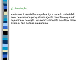 g) cimentação:
- refere-se à consistência quebradiça e dura do material do
solo, determinada por qualquer agente cimentante que não
seja mineral de argila, tais como: carbonato de cálcio, sílica,
óxido ou sais de ferro ou alumínio.
 