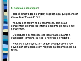 h) nódulos e concreções:
- corpos cimentados de origem pedogenética que podem ser
removidos intactos do solo.
- nódulos distinguem-se de concreções, pois estas
apresentam organização interna, enquanto os nódulo não
apresentam.
- Os nódulos e concreções são identificados quanto a
quantidade, tamanho, dureza, e natureza do material.
- Nódulos e concreções tem origem pedogenética e não
devem ser confundidos com resíduos da decomposição da
rocha.
 