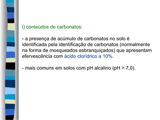 i) conteúdos de carbonatos:
- a presença de acúmulo de carbonatos no solo é
identificada pela identificação de carbonatos (normalmente
na forma de mosqueados esbranquiçados) que apresentam
efervescência com ácido clorídrico a 10%.
- mais comuns em solos com pH alcalino (pH > 7,0).
 