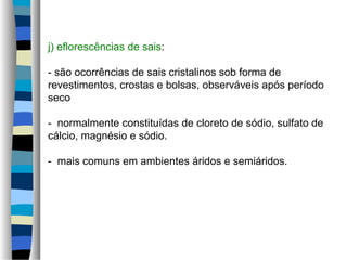 j) eflorescências de sais:
- são ocorrências de sais cristalinos sob forma de
revestimentos, crostas e bolsas, observáveis após período
seco
- normalmente constituídas de cloreto de sódio, sulfato de
cálcio, magnésio e sódio.
- mais comuns em ambientes áridos e semiáridos.
 