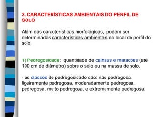 3. CARACTERÍSTICAS AMBIENTAIS DO PERFIL DE
SOLO
Além das características morfológicas, podem ser
determinadas características ambientais do local do perfil do
solo.
1) Pedregosidade: quantidade de calhaus e matacões (até
100 cm de diâmetro) sobre o solo ou na massa de solo.
- as classes de pedregosidade são: não pedregosa,
ligeiramente pedregosa, moderadamente pedregosa,
pedregosa, muito pedregosa, e extremamente pedregosa.
 