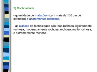 2) Rochosidade
- quantidade de matacões (com mais de 100 cm de
diâmetro) e afloramentos rochosos.
- as classes de rochosidade são: não rochosa, ligeiramente
rochosa, moderadamente rochosa, rochosa, muito rochosa,
e extremamente rochosa.
 