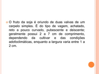  O fruto da soja é oriundo de duas valvas de um
carpelo simples. É do tipo de vagem, achatado,
reto a pouco curvado, pubescente e deiscente;
geralmente possui 2 a 7 cm de comprimento,
dependendo da cultivar e das condições
adofoclimáticas, enquanto a largura varia entre 1 a
2 cm.
 