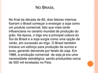 NO BRASIL
No final da década de 60, dois fatores internos
fizeram o Brasil começar a enxergar a soja como
um produto comercial, fato que mais tarde
influenciaria no cenário mundial de produção do
grão. Na época, o trigo era a principal cultura do
Sul do Brasil e a soja surgia como uma opção de
verão, em sucessão ao trigo. O Brasil também
iniciava um esforço para produção de suínos e
aves, gerando demanda por farelo de soja. Em
1966, a produção comercial de soja já era uma
necessidade estratégica, sendo produzidas cerca
de 500 mil toneladas no País.
 