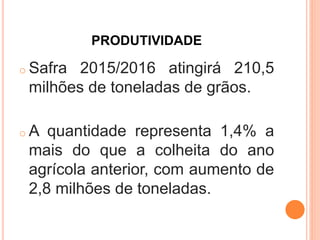 PRODUTIVIDADE
o Safra 2015/2016 atingirá 210,5
milhões de toneladas de grãos.
o A quantidade representa 1,4% a
mais do que a colheita do ano
agrícola anterior, com aumento de
2,8 milhões de toneladas.
 