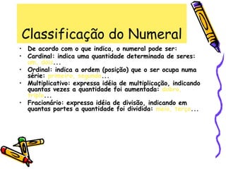 Classificação do Numeral
• De acordo com o que indica, o numeral pode ser:
• Cardinal: indica uma quantidade determinada de seres:
um, dois...
• Ordinal: indica a ordem (posição) que o ser ocupa numa
série: primeiro, segundo...
• Multiplicativo: expressa idéia de multiplicação, indicando
quantas vezes a quantidade foi aumentada: dobro,
triplo...
• Fracionário: expressa idéia de divisão, indicando em
quantas partes a quantidade foi dividida: meio, terço...
 