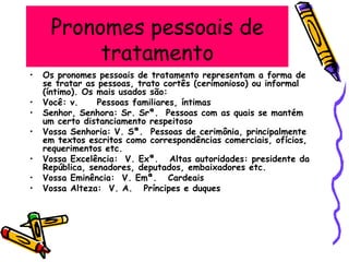 Pronomes pessoais de
tratamento
• Os pronomes pessoais de tratamento representam a forma de
se tratar as pessoas, trato cortês (cerimonioso) ou informal
(íntimo). Os mais usados são:
• Você: v. Pessoas familiares, íntimas
• Senhor, Senhora: Sr. Srª. Pessoas com as quais se mantém
um certo distanciamento respeitoso
• Vossa Senhoria: V. Sª. Pessoas de cerimônia, principalmente
em textos escritos como correspondências comerciais, ofícios,
requerimentos etc.
• Vossa Excelência: V. Exª. Altas autoridades: presidente da
República, senadores, deputados, embaixadores etc.
• Vossa Eminência: V. Emª. Cardeais
• Vossa Alteza: V. A. Príncipes e duques
 