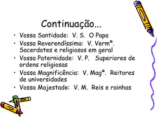 Continuação...
• Vossa Santidade: V. S. O Papa
• Vossa Reverendíssima: V. Vermª.
Sacerdotes e religiosos em geral
• Vossa Paternidade: V. P. Superiores de
ordens religiosas
• Vossa Magnificência: V. Magª. Reitores
de universidades
• Vossa Majestade: V. M. Reis e rainhas
 