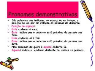 Pronomes demonstrativos
• São palavras que indicam, no espaço ou no tempo, a
posição de um ser em relação às pessoas do discurso.
• Posição no espaço:
• Este caderno é meu.
• Este: indica que o caderno está próximo da pessoa que
fala.
• Esse caderno aí é teu.
• Esse: indica que o caderno está próximo da pessoa que
ouve.
• Não sabemos de quem é aquele caderno lá.
• Aquele: indica o caderno distante de ambas as pessoas.
 